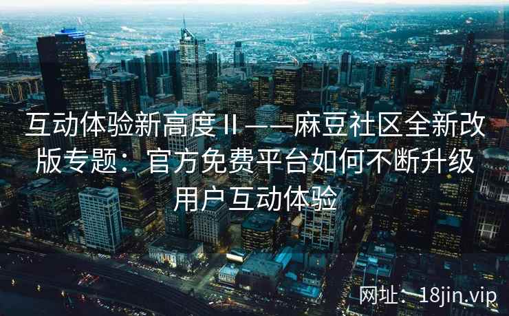 互动体验新高度Ⅱ——麻豆社区全新改版专题：官方免费平台如何不断升级用户互动体验