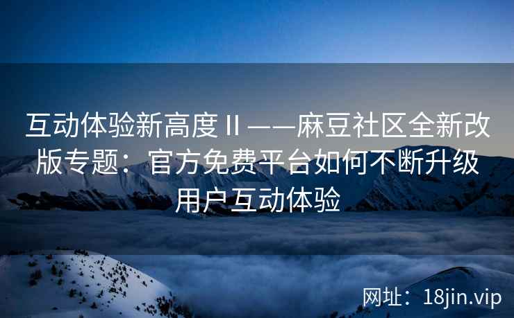 互动体验新高度Ⅱ——麻豆社区全新改版专题：官方免费平台如何不断升级用户互动体验