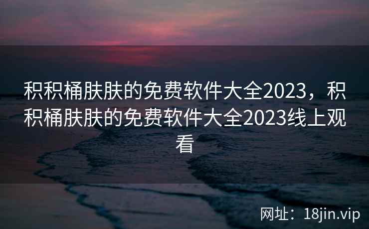 积积桶肤肤的免费软件大全2023，积积桶肤肤的免费软件大全2023线上观看
