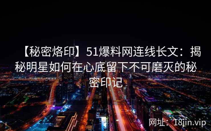 【秘密烙印】51爆料网连线长文：揭秘明星如何在心底留下不可磨灭的秘密印记