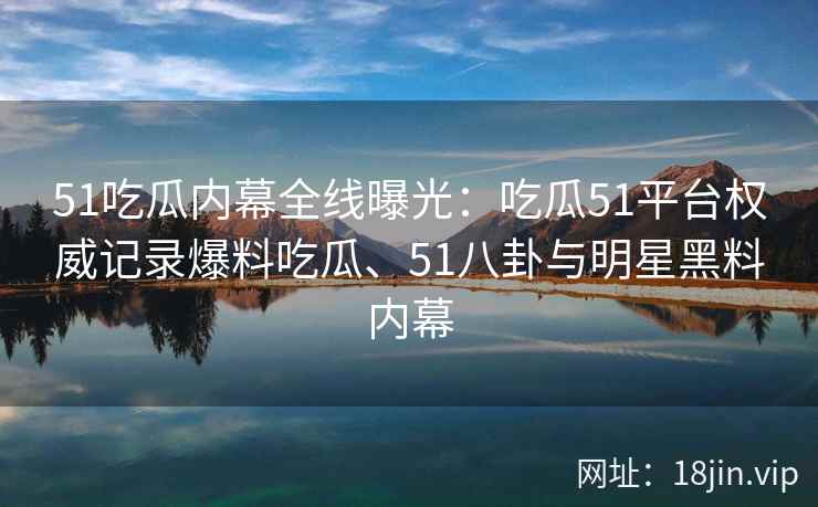 51吃瓜内幕全线曝光：吃瓜51平台权威记录爆料吃瓜、51八卦与明星黑料内幕