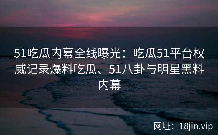 51吃瓜内幕全线曝光：吃瓜51平台权威记录爆料吃瓜、51八卦与明星黑料内幕