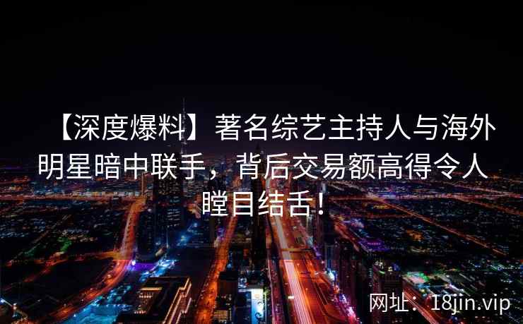 【深度爆料】著名综艺主持人与海外明星暗中联手，背后交易额高得令人瞠目结舌！