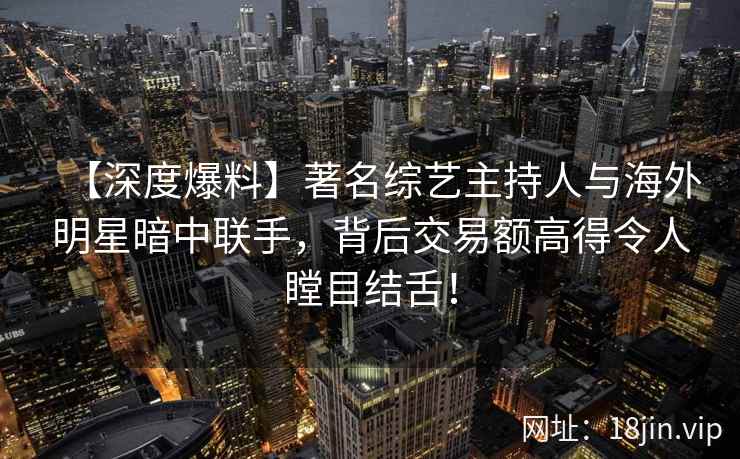 【深度爆料】著名综艺主持人与海外明星暗中联手，背后交易额高得令人瞠目结舌！