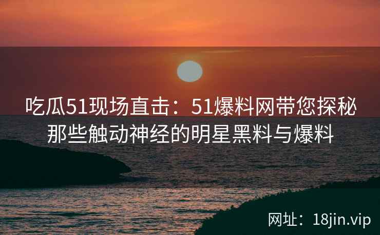 吃瓜51现场直击：51爆料网带您探秘那些触动神经的明星黑料与爆料