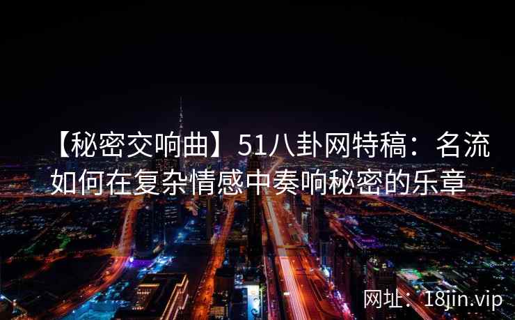 【秘密交响曲】51八卦网特稿：名流如何在复杂情感中奏响秘密的乐章
