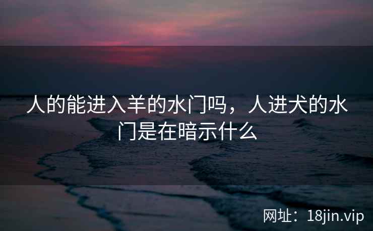 人的能进入羊的水门吗，人进犬的水门是在暗示什么
