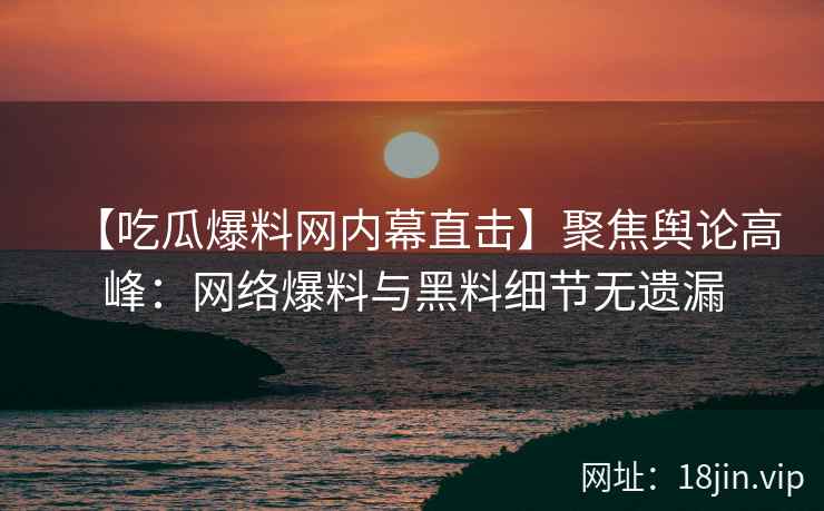 【吃瓜爆料网内幕直击】聚焦舆论高峰：网络爆料与黑料细节无遗漏