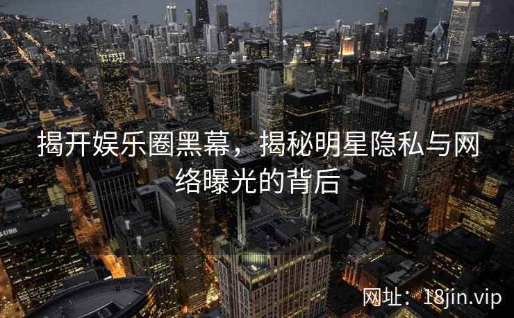 揭开娱乐圈黑幕，揭秘明星隐私与网络曝光的背后
