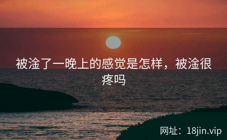 被淦了一晚上的感觉是怎样，被淦很疼吗