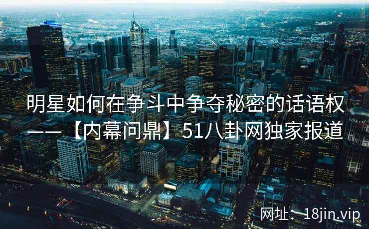 明星如何在争斗中争夺秘密的话语权——【内幕问鼎】51八卦网独家报道