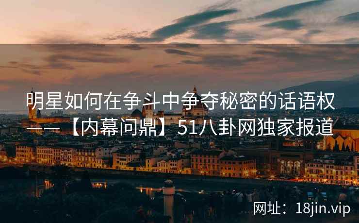 明星如何在争斗中争夺秘密的话语权——【内幕问鼎】51八卦网独家报道