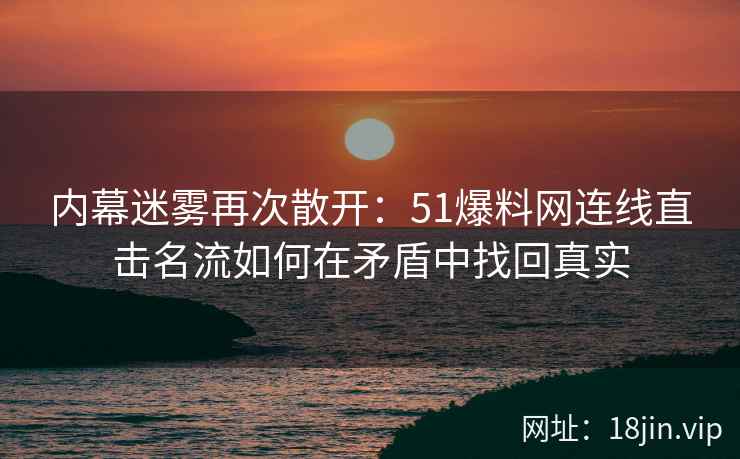 内幕迷雾再次散开：51爆料网连线直击名流如何在矛盾中找回真实
