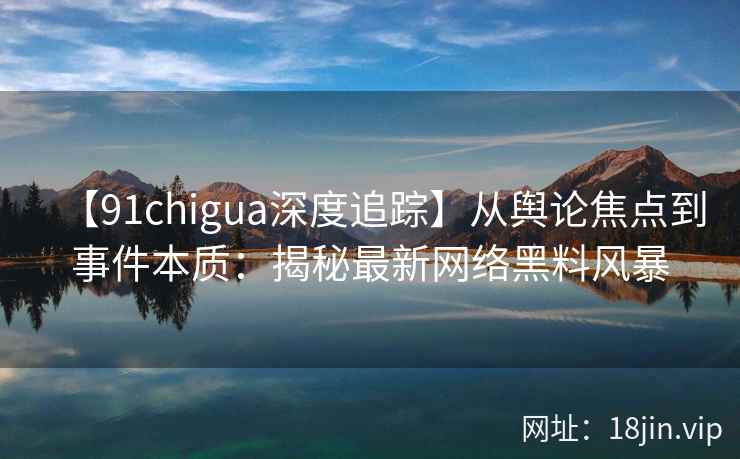 【91chigua深度追踪】从舆论焦点到事件本质：揭秘最新网络黑料风暴