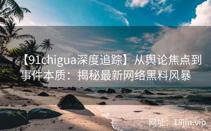 【91chigua深度追踪】从舆论焦点到事件本质：揭秘最新网络黑料风暴