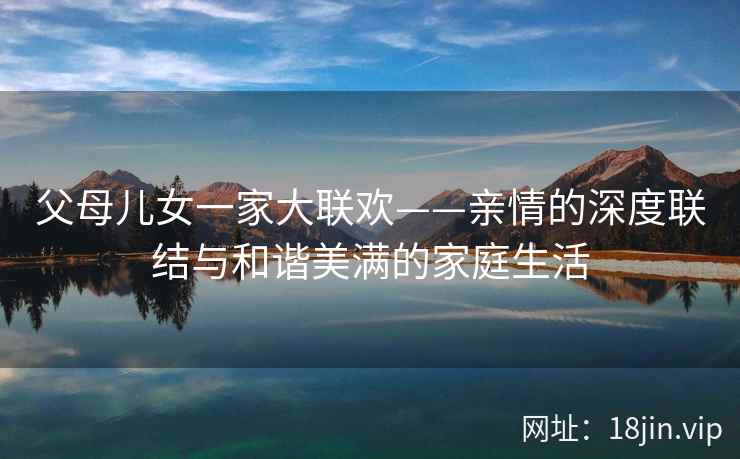 父母儿女一家大联欢——亲情的深度联结与和谐美满的家庭生活