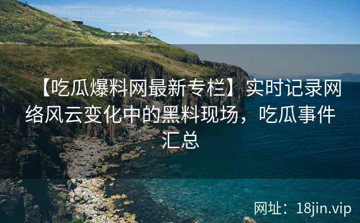 【吃瓜爆料网最新专栏】实时记录网络风云变化中的黑料现场，吃瓜事件汇总